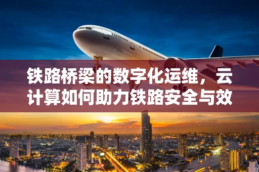 铁路桥梁的数字化运维，云计算如何助力铁路安全与效率？