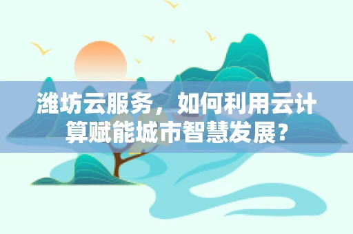 潍坊云服务，如何利用云计算赋能城市智慧发展？