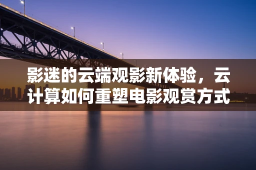 影迷的云端观影新体验，云计算如何重塑电影观赏方式？