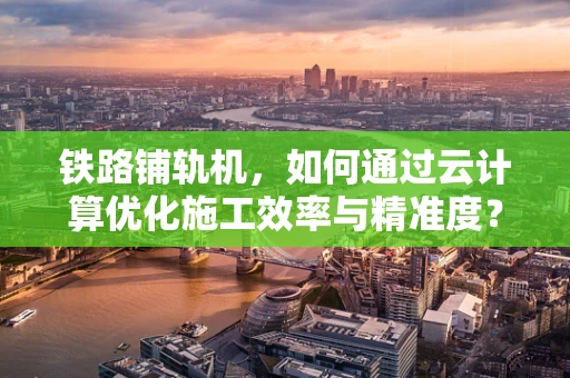 铁路铺轨机，如何通过云计算优化施工效率与精准度？