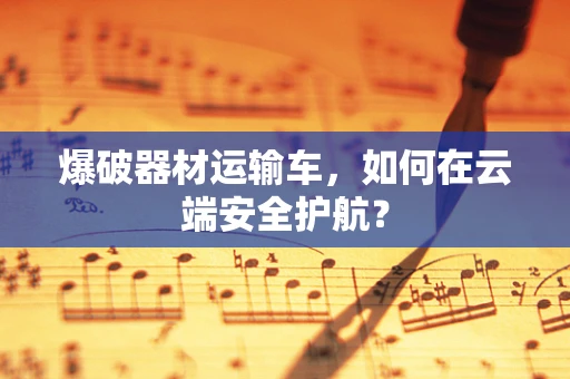 爆破器材运输车，如何在云端安全护航？