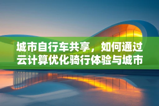 城市自行车共享，如何通过云计算优化骑行体验与城市管理？
