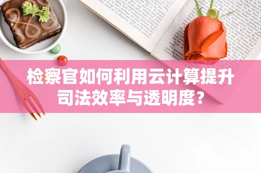 检察官如何利用云计算提升司法效率与透明度？