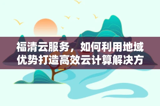福清云服务，如何利用地域优势打造高效云计算解决方案？