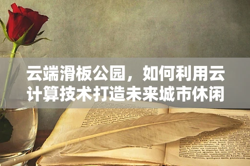 云端滑板公园，如何利用云计算技术打造未来城市休闲新地标？