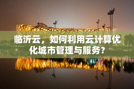 临沂云，如何利用云计算优化城市管理与服务？
