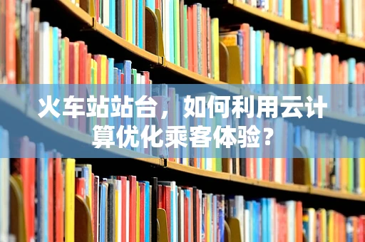 火车站站台，如何利用云计算优化乘客体验？