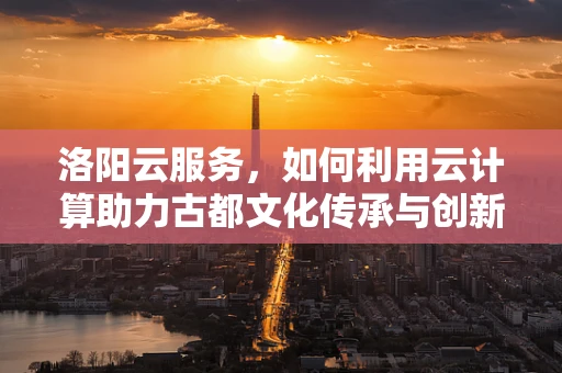 洛阳云服务，如何利用云计算助力古都文化传承与创新？