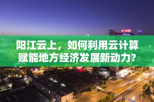 阳江云上，如何利用云计算赋能地方经济发展新动力？