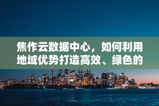 焦作云数据中心，如何利用地域优势打造高效、绿色的云计算服务？