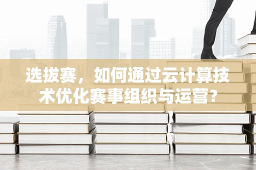 选拔赛，如何通过云计算技术优化赛事组织与运营？