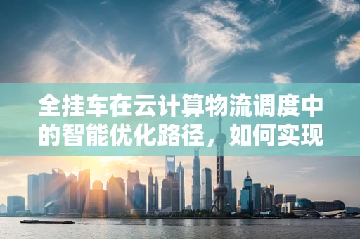 全挂车在云计算物流调度中的智能优化路径，如何实现高效与绿色的双重飞跃？