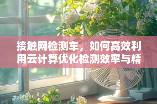 接触网检测车，如何高效利用云计算优化检测效率与精度？