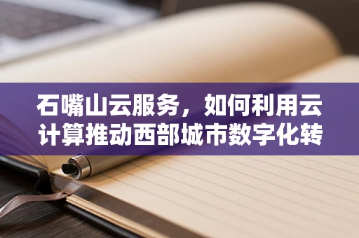 石嘴山云服务，如何利用云计算推动西部城市数字化转型？