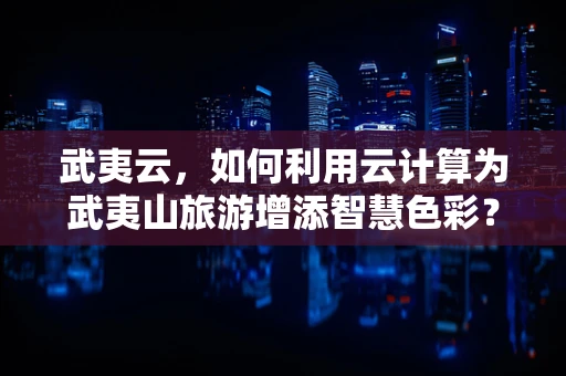 武夷云，如何利用云计算为武夷山旅游增添智慧色彩？