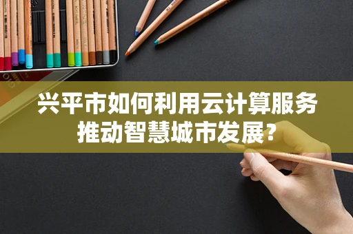 兴平市如何利用云计算服务推动智慧城市发展？