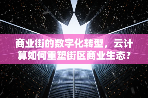 商业街的数字化转型，云计算如何重塑街区商业生态？