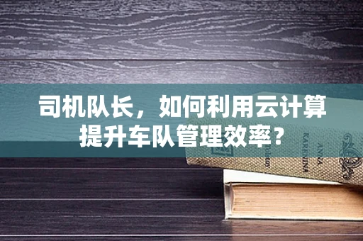 司机队长，如何利用云计算提升车队管理效率？