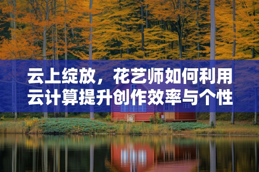 云上绽放，花艺师如何利用云计算提升创作效率与个性化服务？