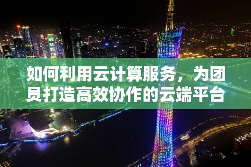 如何利用云计算服务，为团员打造高效协作的云端平台？