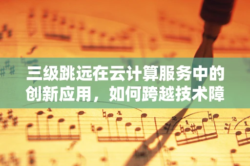 三级跳远在云计算服务中的创新应用，如何跨越技术障碍，实现飞跃式发展？