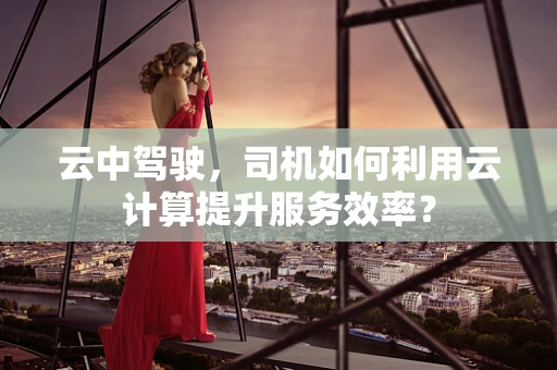 云中驾驶，司机如何利用云计算提升服务效率？