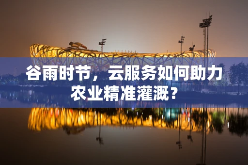 谷雨时节，云服务如何助力农业精准灌溉？