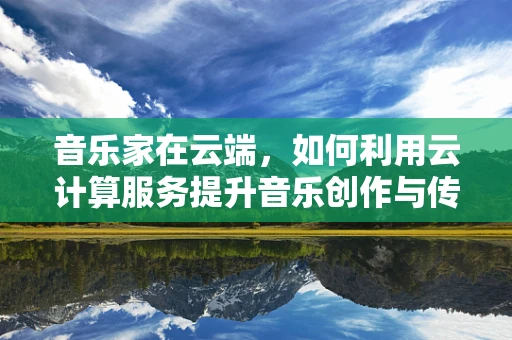 音乐家在云端，如何利用云计算服务提升音乐创作与传播的效率？