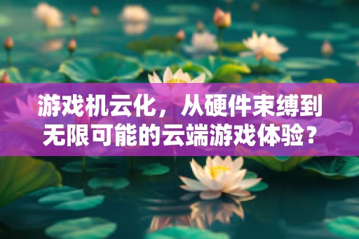 游戏机云化，从硬件束缚到无限可能的云端游戏体验？