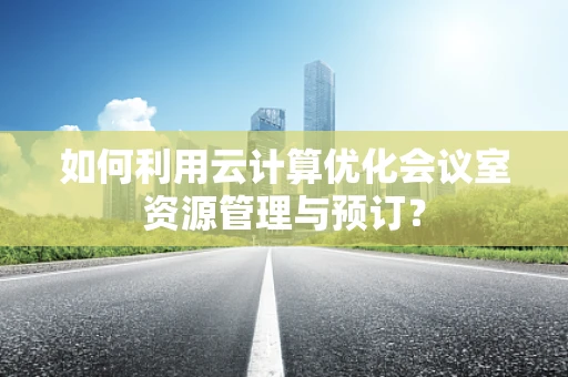 如何利用云计算优化会议室资源管理与预订？