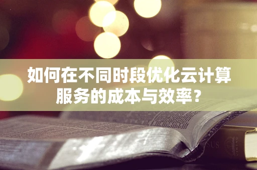如何在不同时段优化云计算服务的成本与效率？