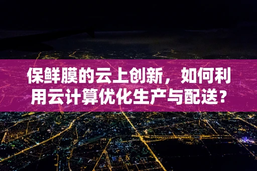 保鲜膜的云上创新，如何利用云计算优化生产与配送？