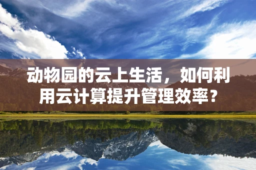 动物园的云上生活，如何利用云计算提升管理效率？