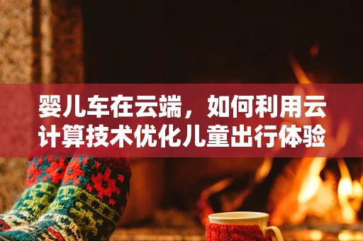 婴儿车在云端，如何利用云计算技术优化儿童出行体验？
