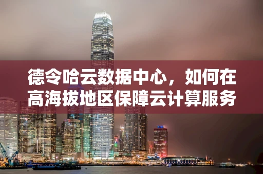 德令哈云数据中心，如何在高海拔地区保障云计算服务的稳定运行？