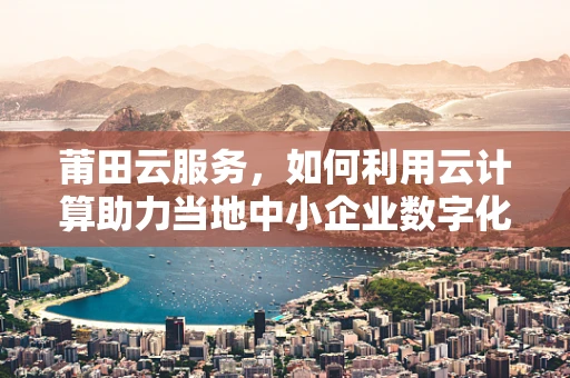 莆田云服务，如何利用云计算助力当地中小企业数字化转型？