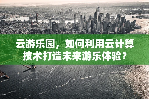 云游乐园，如何利用云计算技术打造未来游乐体验？
