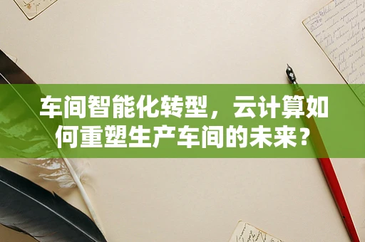 车间智能化转型，云计算如何重塑生产车间的未来？