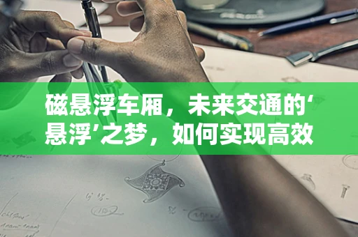 磁悬浮车厢，未来交通的‘悬浮’之梦，如何实现高效与安全的并行？
