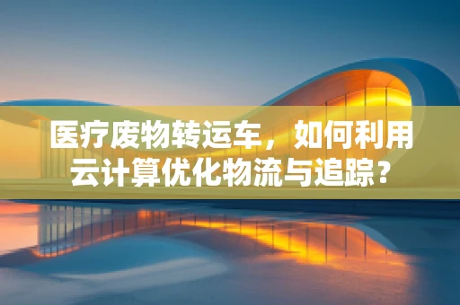 医疗废物转运车，如何利用云计算优化物流与追踪？