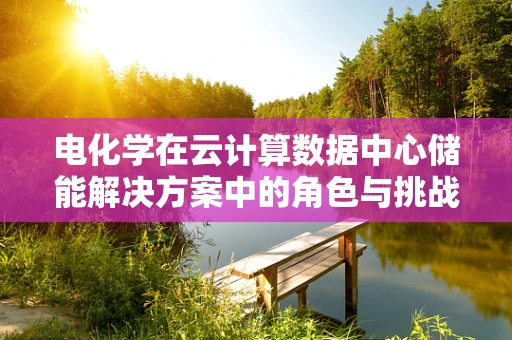 电化学在云计算数据中心储能解决方案中的角色与挑战？