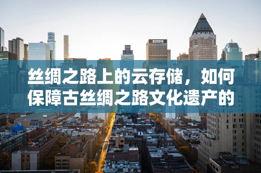丝绸之路上的云存储，如何保障古丝绸之路文化遗产的数字安全？