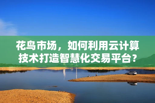 花鸟市场，如何利用云计算技术打造智慧化交易平台？