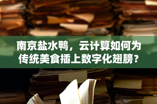 南京盐水鸭，云计算如何为传统美食插上数字化翅膀？