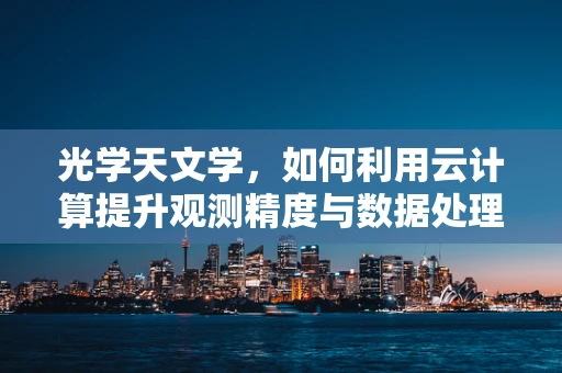 光学天文学，如何利用云计算提升观测精度与数据处理效率？