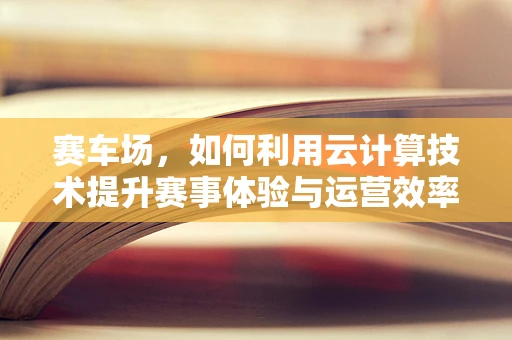 赛车场，如何利用云计算技术提升赛事体验与运营效率？