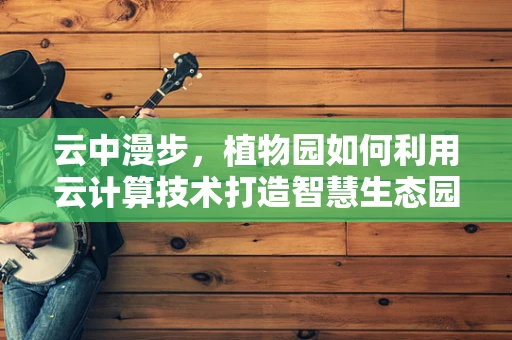 云中漫步，植物园如何利用云计算技术打造智慧生态园？