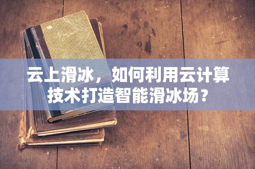 云上滑冰，如何利用云计算技术打造智能滑冰场？