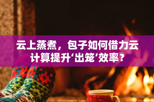 云上蒸煮，包子如何借力云计算提升‘出笼’效率？
