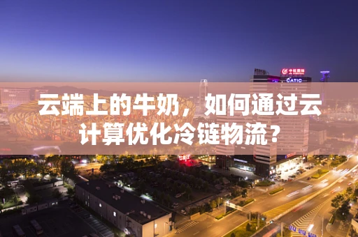 云端上的牛奶，如何通过云计算优化冷链物流？